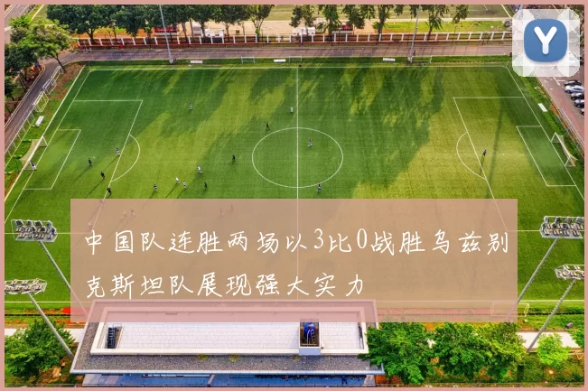 中国队连胜两场以3比0战胜乌兹别克斯坦队展现强大实力