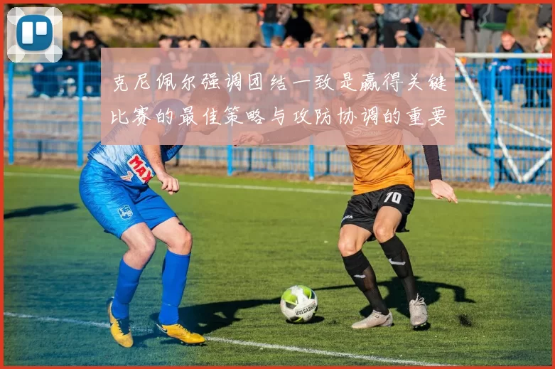 克尼佩尔强调团结一致是赢得关键比赛的最佳策略与攻防协调的重要性