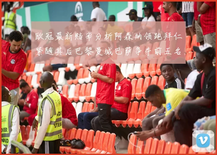 欧冠最新赔率分析阿森纳领跑拜仁紧随其后巴黎曼城巴萨争夺前五名
