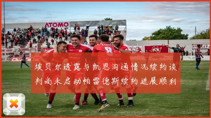 埃贝尔透露与凯恩沟通情况续约谈判尚未启动帕雷德斯续约进展顺利