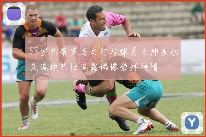 57岁巴蒂罗马之行与球员主帅亲切交流迪巴拉流露偶像崇拜神情