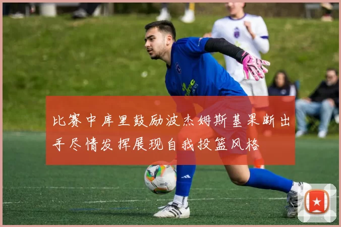比赛中库里鼓励波杰姆斯基果断出手尽情发挥展现自我投篮风格