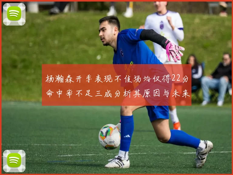 杨瀚森开季表现不佳场均仅得22分命中率不足三成分析其原因与未来发展潜力