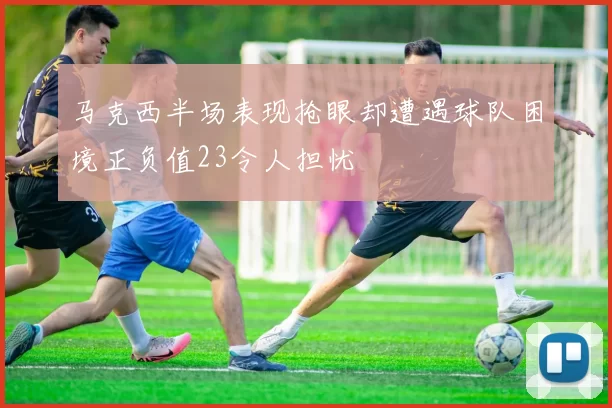 马克西半场表现抢眼却遭遇球队困境正负值23令人担忧