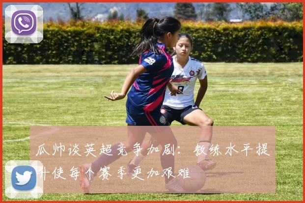 瓜帅谈英超竞争加剧：教练水平提升使每个赛季更加艰难
