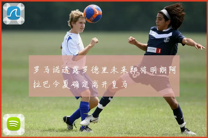 罗马诺透露罗德里未来即将明朗阿拉巴今夏确定离开皇马