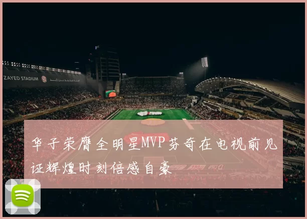 华子荣膺全明星MVP芬奇在电视前见证辉煌时刻倍感自豪