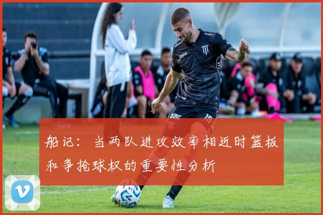 船记：当两队进攻效率相近时篮板和争抢球权的重要性分析