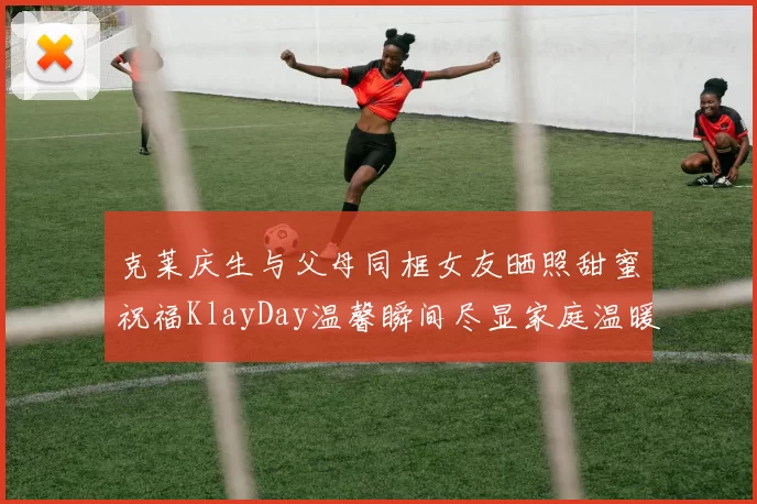 克莱庆生与父母同框女友晒照甜蜜祝福KlayDay温馨瞬间尽显家庭温暖