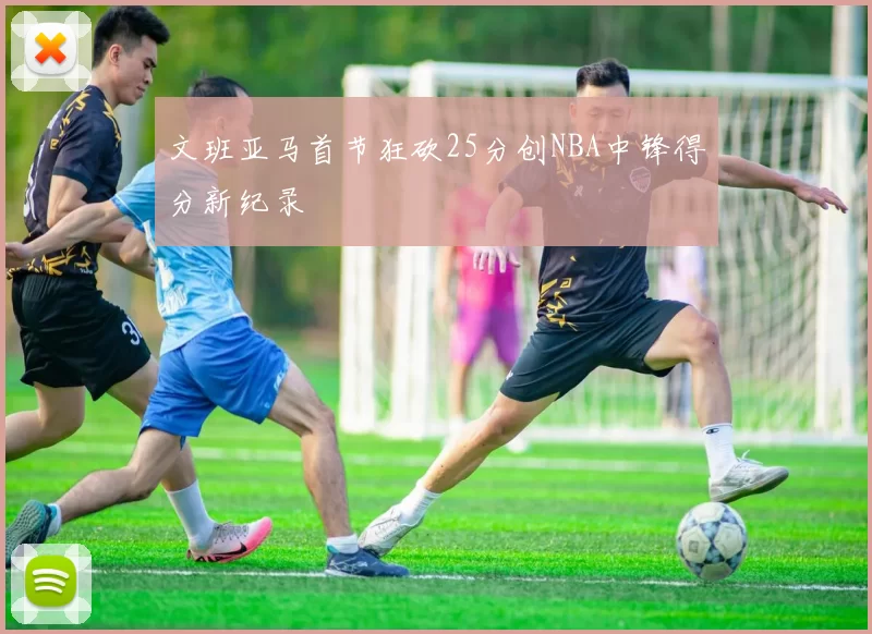 文班亚马首节狂砍25分创NBA中锋得分新纪录
