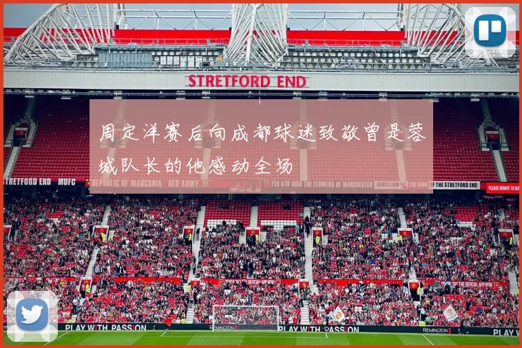 周定洋赛后向成都球迷致敬曾是蓉城队长的他感动全场