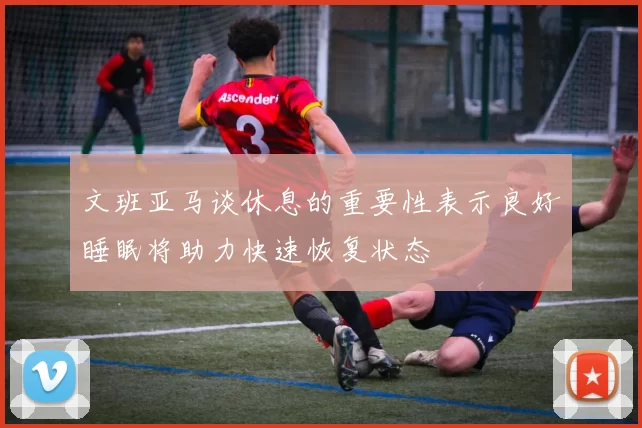 文班亚马谈休息的重要性表示良好睡眠将助力快速恢复状态