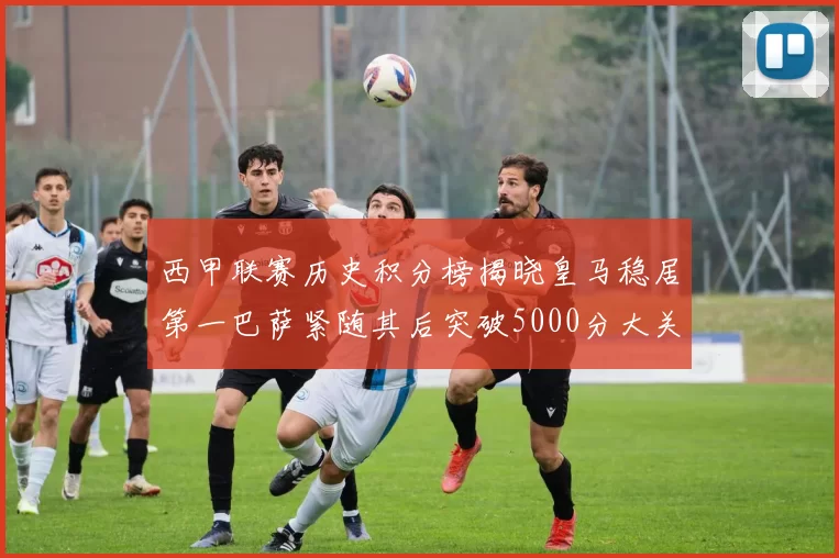 西甲联赛历史积分榜揭晓皇马稳居第一巴萨紧随其后突破5000分大关