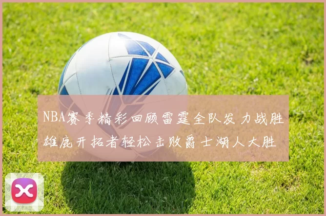 NBA赛季精彩回顾雷霆全队发力战胜雄鹿开拓者轻松击败爵士湖人大胜独行侠