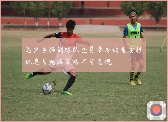 恩里克强调球队全员参与的重要性休息与轮换策略不可忽视