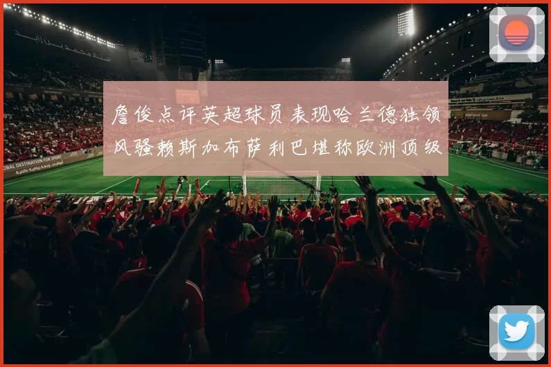 詹俊点评英超球员表现哈兰德独领风骚赖斯加布萨利巴堪称欧洲顶级