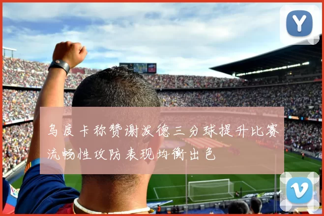 乌度卡称赞谢泼德三分球提升比赛流畅性攻防表现均衡出色